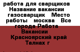 работа для сварщиков › Название вакансии ­ газосварщик › Место работы ­ москва - Все города Работа » Вакансии   . Красноярский край,Талнах г.